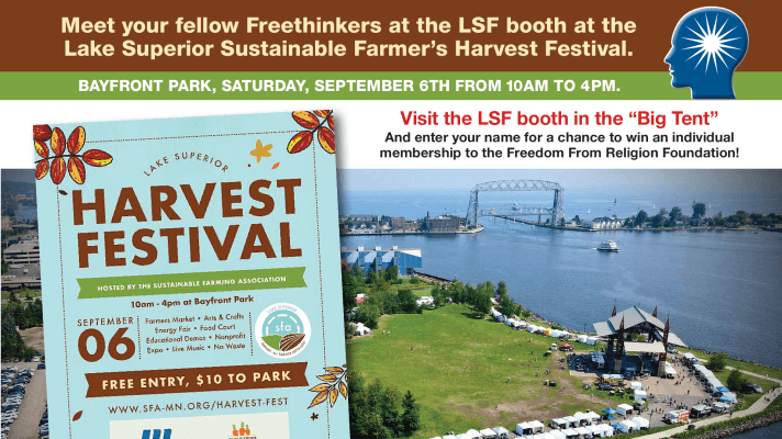Aerial view of Bayfront Park and the Lift Bridge with the following text:
Meet your fellow Freethinkers at the LSF booth at the
Lake Superior Sustainable Farmer’s Harvest Festival.
BAYFRONT PARK, SATURDAY, SEPTEMBER 6TH FROM 10AM TO 4PM.
Visit the LSF booth in the “Big Tent”
And enter your name for a chance to win an individual
membership to the Freedom From Religion Foundation!