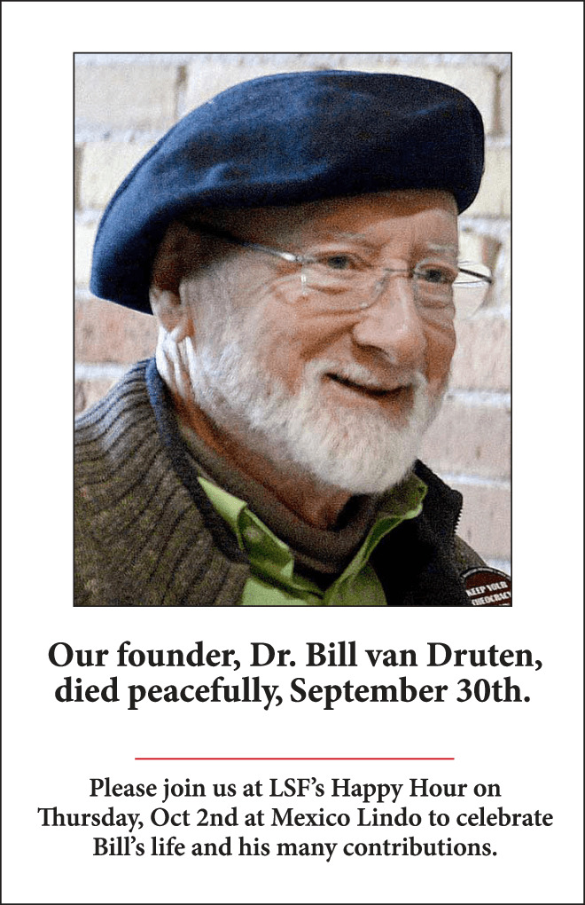 Our founder, Dr. Bill van Druten,
died peacefully last night,
September 30th.

Please join us at LSF’s Happy Hour on Thursday, Oct 2nd at Mexico Lindo to celebrate
Bill's life and his many contributions.